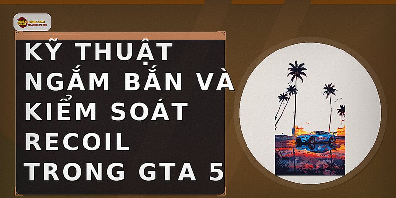 Kỹ thuật ngắm bắn và kiểm soát recoil trong GTA 5