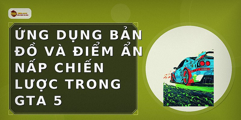 Ứng dụng bản đồ và điểm ẩn nấp chiến lược trong GTA 5